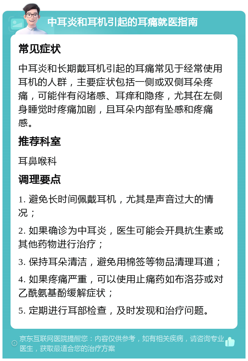 中耳炎和耳机引起的耳痛就医指南 常见症状 中耳炎和长期戴耳机引起的耳痛常见于经常使用耳机的人群，主要症状包括一侧或双侧耳朵疼痛，可能伴有闷堵感、耳痒和隐疼，尤其在左侧身睡觉时疼痛加剧，且耳朵内部有坠感和疼痛感。 推荐科室 耳鼻喉科 调理要点 1. 避免长时间佩戴耳机，尤其是声音过大的情况； 2. 如果确诊为中耳炎，医生可能会开具抗生素或其他药物进行治疗； 3. 保持耳朵清洁，避免用棉签等物品清理耳道； 4. 如果疼痛严重，可以使用止痛药如布洛芬或对乙酰氨基酚缓解症状； 5. 定期进行耳部检查，及时发现和治疗问题。