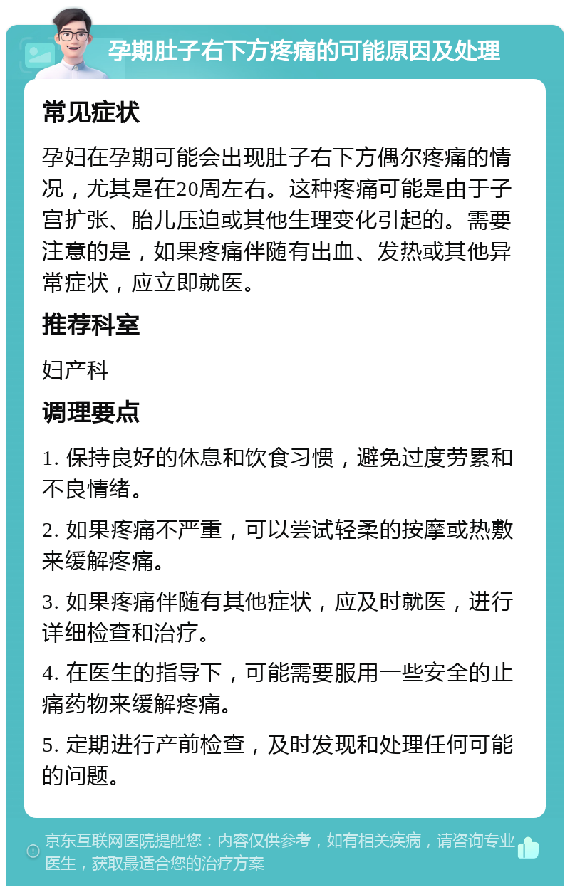 孕期肚子右下方疼痛的可能原因及处理 常见症状 孕妇在孕期可能会出现肚子右下方偶尔疼痛的情况，尤其是在20周左右。这种疼痛可能是由于子宫扩张、胎儿压迫或其他生理变化引起的。需要注意的是，如果疼痛伴随有出血、发热或其他异常症状，应立即就医。 推荐科室 妇产科 调理要点 1. 保持良好的休息和饮食习惯，避免过度劳累和不良情绪。 2. 如果疼痛不严重，可以尝试轻柔的按摩或热敷来缓解疼痛。 3. 如果疼痛伴随有其他症状，应及时就医，进行详细检查和治疗。 4. 在医生的指导下，可能需要服用一些安全的止痛药物来缓解疼痛。 5. 定期进行产前检查，及时发现和处理任何可能的问题。