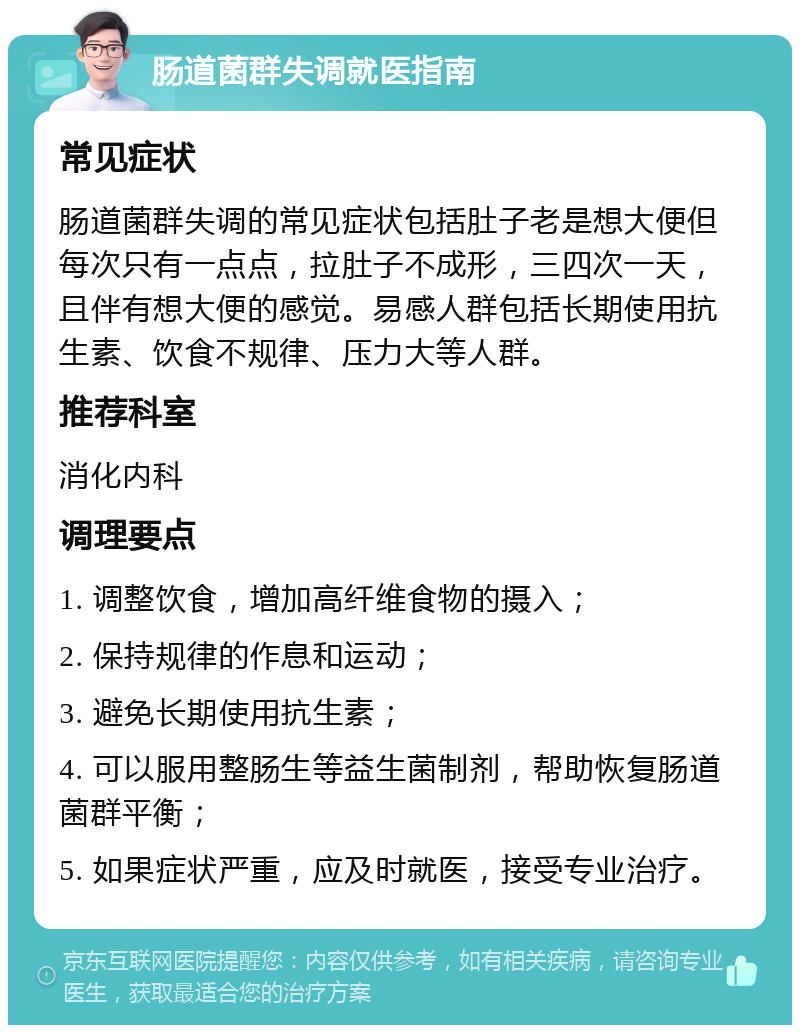 肠道菌群失调就医指南 常见症状 肠道菌群失调的常见症状包括肚子老是想大便但每次只有一点点，拉肚子不成形，三四次一天，且伴有想大便的感觉。易感人群包括长期使用抗生素、饮食不规律、压力大等人群。 推荐科室 消化内科 调理要点 1. 调整饮食，增加高纤维食物的摄入； 2. 保持规律的作息和运动； 3. 避免长期使用抗生素； 4. 可以服用整肠生等益生菌制剂，帮助恢复肠道菌群平衡； 5. 如果症状严重，应及时就医，接受专业治疗。