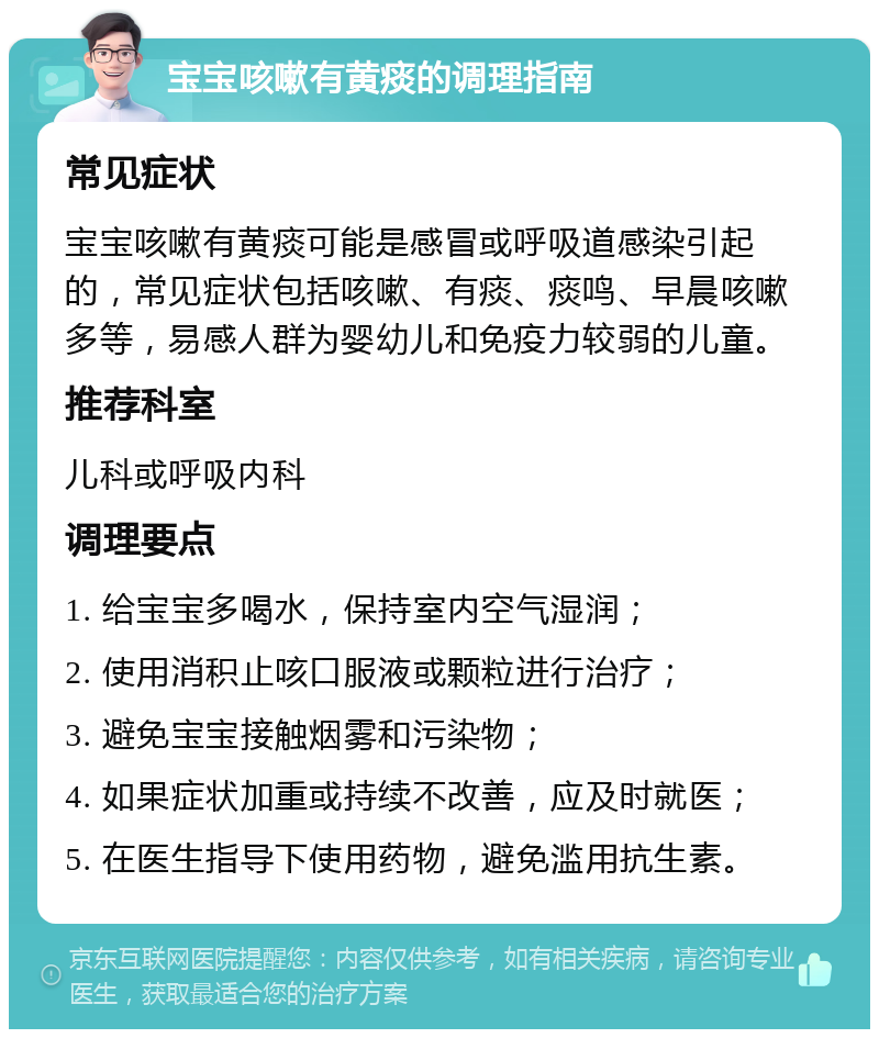 宝宝咳嗽有黄痰的调理指南 常见症状 宝宝咳嗽有黄痰可能是感冒或呼吸道感染引起的，常见症状包括咳嗽、有痰、痰鸣、早晨咳嗽多等，易感人群为婴幼儿和免疫力较弱的儿童。 推荐科室 儿科或呼吸内科 调理要点 1. 给宝宝多喝水，保持室内空气湿润； 2. 使用消积止咳口服液或颗粒进行治疗； 3. 避免宝宝接触烟雾和污染物； 4. 如果症状加重或持续不改善，应及时就医； 5. 在医生指导下使用药物，避免滥用抗生素。