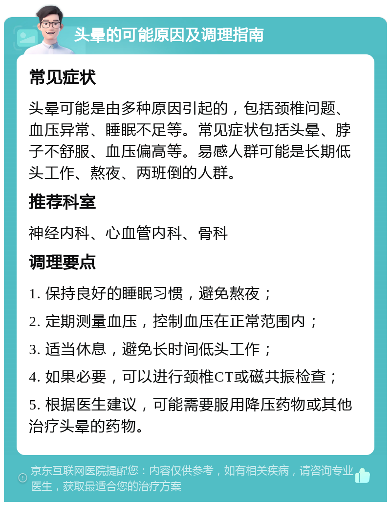 头晕的可能原因及调理指南 常见症状 头晕可能是由多种原因引起的，包括颈椎问题、血压异常、睡眠不足等。常见症状包括头晕、脖子不舒服、血压偏高等。易感人群可能是长期低头工作、熬夜、两班倒的人群。 推荐科室 神经内科、心血管内科、骨科 调理要点 1. 保持良好的睡眠习惯，避免熬夜； 2. 定期测量血压，控制血压在正常范围内； 3. 适当休息，避免长时间低头工作； 4. 如果必要，可以进行颈椎CT或磁共振检查； 5. 根据医生建议，可能需要服用降压药物或其他治疗头晕的药物。