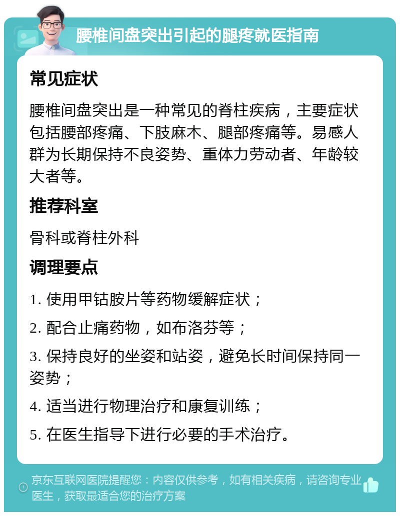 腰椎间盘突出引起的腿疼就医指南 常见症状 腰椎间盘突出是一种常见的脊柱疾病，主要症状包括腰部疼痛、下肢麻木、腿部疼痛等。易感人群为长期保持不良姿势、重体力劳动者、年龄较大者等。 推荐科室 骨科或脊柱外科 调理要点 1. 使用甲钴胺片等药物缓解症状； 2. 配合止痛药物，如布洛芬等； 3. 保持良好的坐姿和站姿，避免长时间保持同一姿势； 4. 适当进行物理治疗和康复训练； 5. 在医生指导下进行必要的手术治疗。