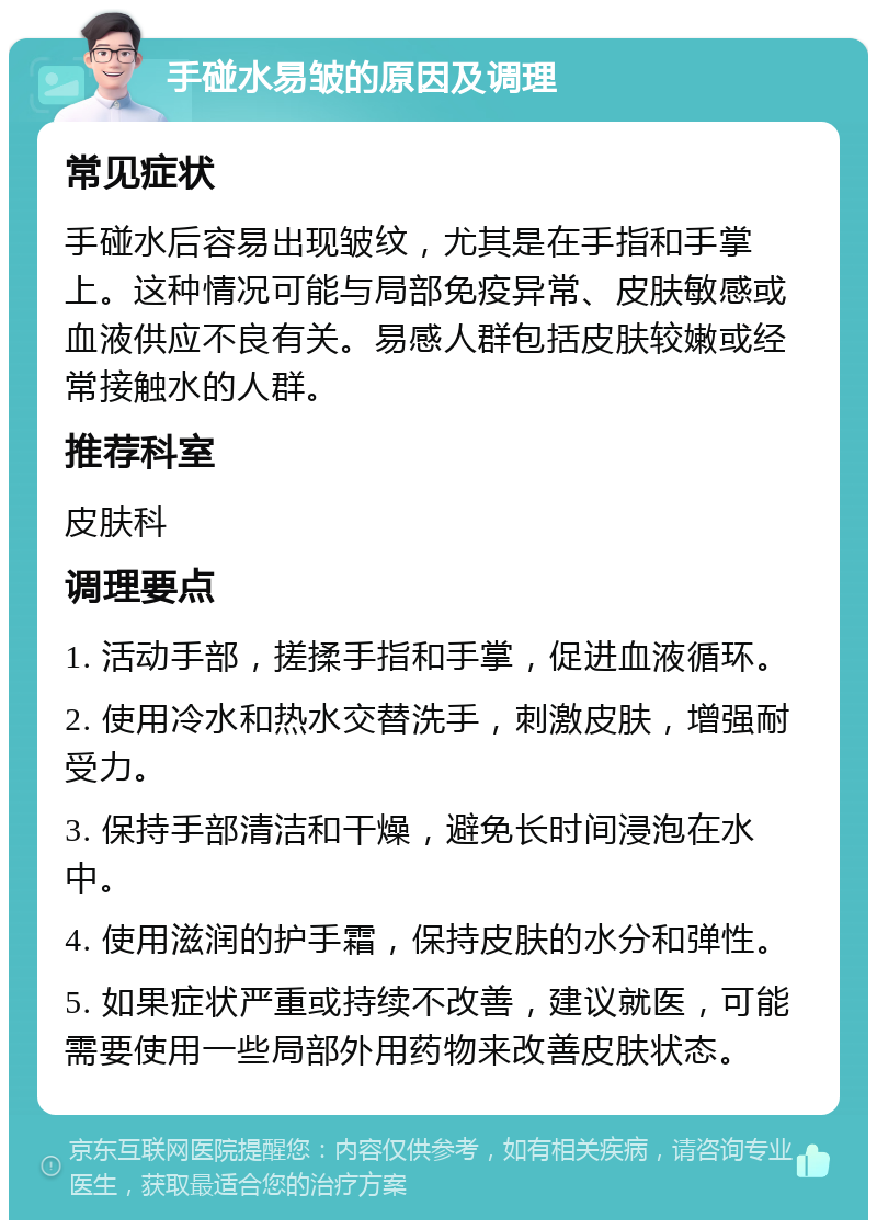 手碰水易皱的原因及调理 常见症状 手碰水后容易出现皱纹，尤其是在手指和手掌上。这种情况可能与局部免疫异常、皮肤敏感或血液供应不良有关。易感人群包括皮肤较嫩或经常接触水的人群。 推荐科室 皮肤科 调理要点 1. 活动手部，搓揉手指和手掌，促进血液循环。 2. 使用冷水和热水交替洗手，刺激皮肤，增强耐受力。 3. 保持手部清洁和干燥，避免长时间浸泡在水中。 4. 使用滋润的护手霜，保持皮肤的水分和弹性。 5. 如果症状严重或持续不改善，建议就医，可能需要使用一些局部外用药物来改善皮肤状态。