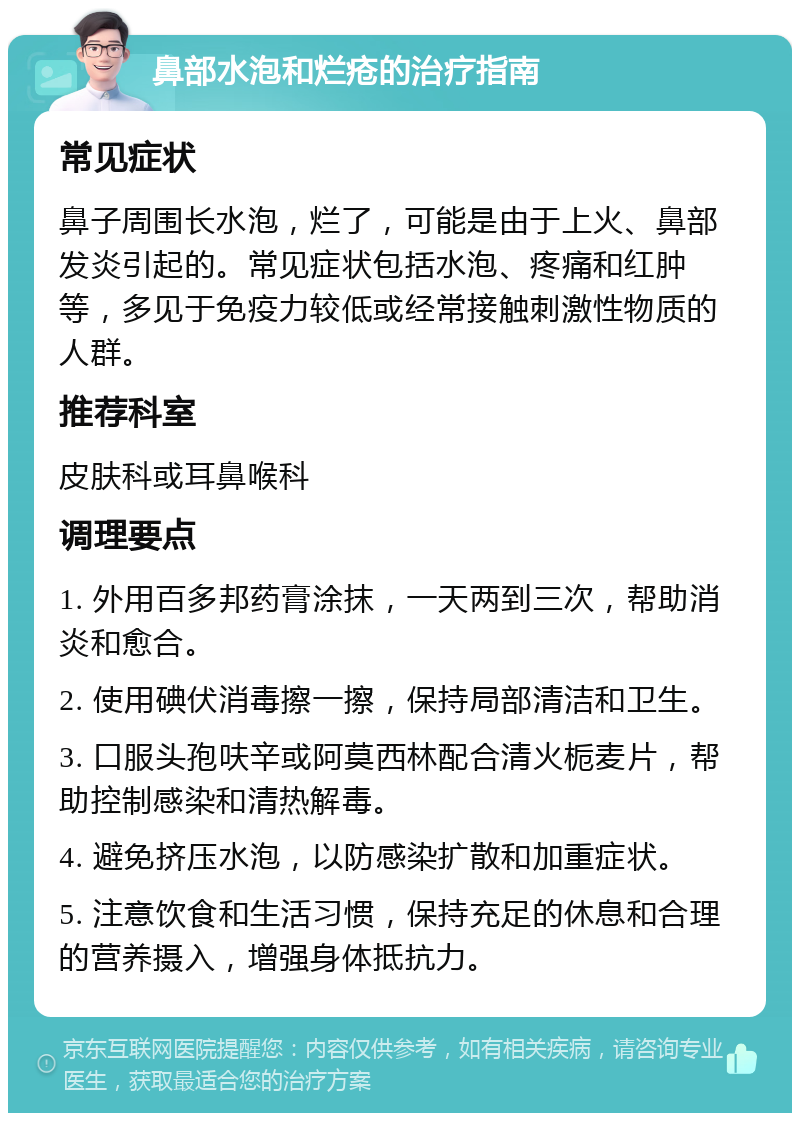 鼻部水泡和烂疮的治疗指南 常见症状 鼻子周围长水泡，烂了，可能是由于上火、鼻部发炎引起的。常见症状包括水泡、疼痛和红肿等，多见于免疫力较低或经常接触刺激性物质的人群。 推荐科室 皮肤科或耳鼻喉科 调理要点 1. 外用百多邦药膏涂抹，一天两到三次，帮助消炎和愈合。 2. 使用碘伏消毒擦一擦，保持局部清洁和卫生。 3. 口服头孢呋辛或阿莫西林配合清火栀麦片，帮助控制感染和清热解毒。 4. 避免挤压水泡，以防感染扩散和加重症状。 5. 注意饮食和生活习惯，保持充足的休息和合理的营养摄入，增强身体抵抗力。