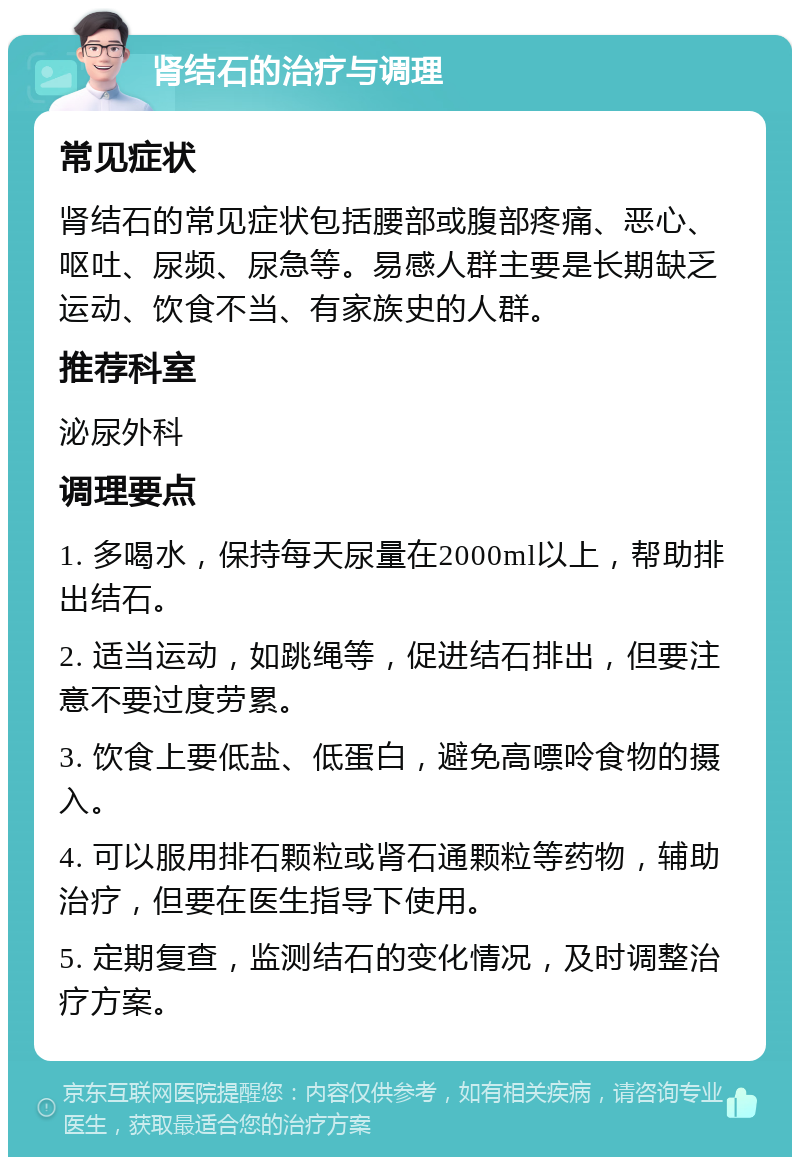 肾结石的治疗与调理 常见症状 肾结石的常见症状包括腰部或腹部疼痛、恶心、呕吐、尿频、尿急等。易感人群主要是长期缺乏运动、饮食不当、有家族史的人群。 推荐科室 泌尿外科 调理要点 1. 多喝水，保持每天尿量在2000ml以上，帮助排出结石。 2. 适当运动，如跳绳等，促进结石排出，但要注意不要过度劳累。 3. 饮食上要低盐、低蛋白，避免高嘌呤食物的摄入。 4. 可以服用排石颗粒或肾石通颗粒等药物，辅助治疗，但要在医生指导下使用。 5. 定期复查，监测结石的变化情况，及时调整治疗方案。