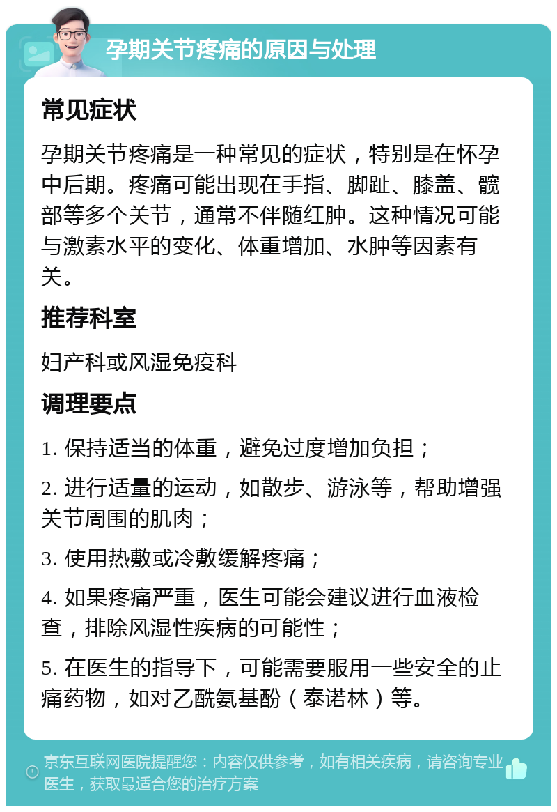 孕期关节疼痛的原因与处理 常见症状 孕期关节疼痛是一种常见的症状，特别是在怀孕中后期。疼痛可能出现在手指、脚趾、膝盖、髋部等多个关节，通常不伴随红肿。这种情况可能与激素水平的变化、体重增加、水肿等因素有关。 推荐科室 妇产科或风湿免疫科 调理要点 1. 保持适当的体重，避免过度增加负担； 2. 进行适量的运动，如散步、游泳等，帮助增强关节周围的肌肉； 3. 使用热敷或冷敷缓解疼痛； 4. 如果疼痛严重，医生可能会建议进行血液检查，排除风湿性疾病的可能性； 5. 在医生的指导下，可能需要服用一些安全的止痛药物，如对乙酰氨基酚（泰诺林）等。