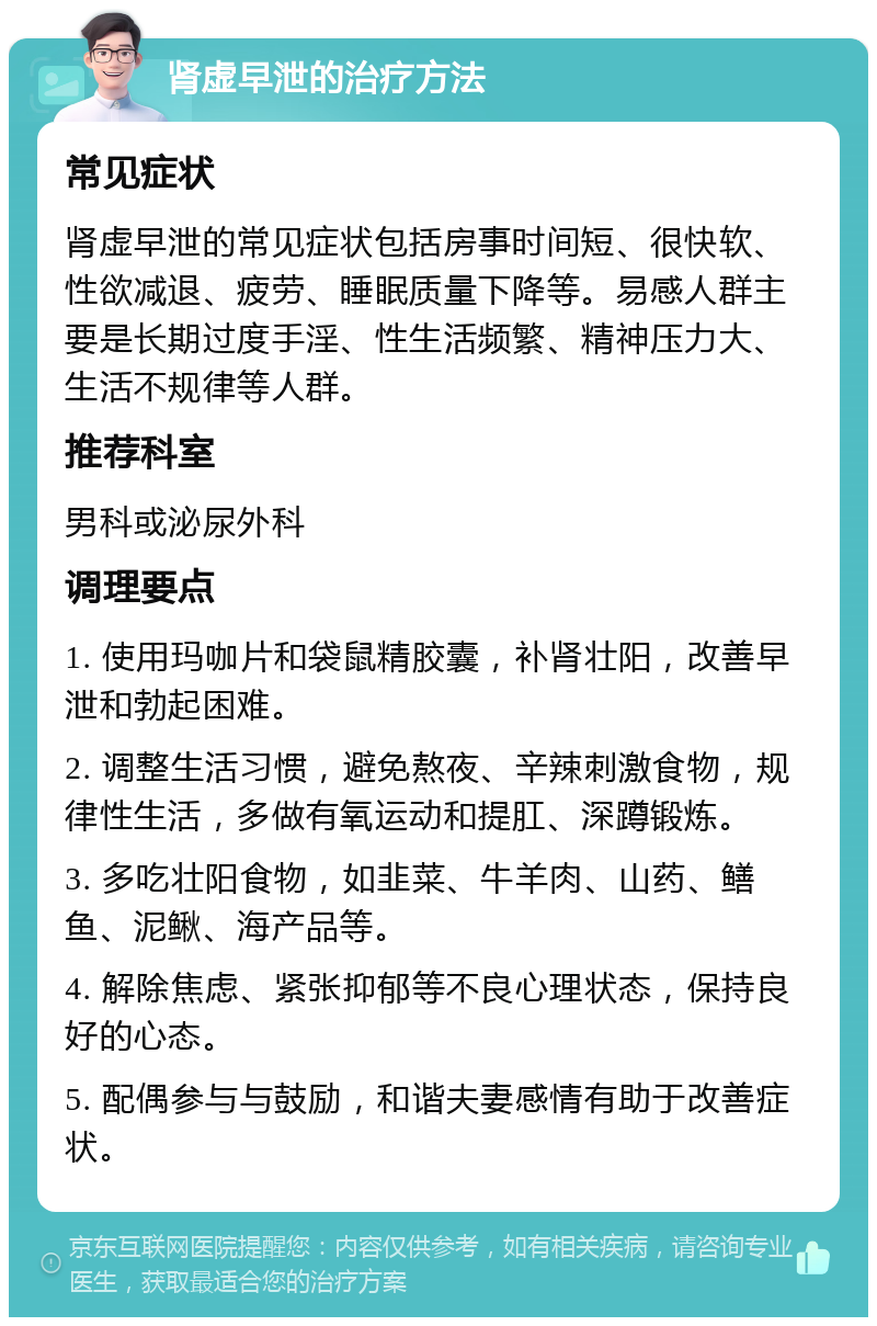 肾虚早泄的治疗方法 常见症状 肾虚早泄的常见症状包括房事时间短、很快软、性欲减退、疲劳、睡眠质量下降等。易感人群主要是长期过度手淫、性生活频繁、精神压力大、生活不规律等人群。 推荐科室 男科或泌尿外科 调理要点 1. 使用玛咖片和袋鼠精胶囊，补肾壮阳，改善早泄和勃起困难。 2. 调整生活习惯，避免熬夜、辛辣刺激食物，规律性生活，多做有氧运动和提肛、深蹲锻炼。 3. 多吃壮阳食物，如韭菜、牛羊肉、山药、鳝鱼、泥鳅、海产品等。 4. 解除焦虑、紧张抑郁等不良心理状态，保持良好的心态。 5. 配偶参与与鼓励，和谐夫妻感情有助于改善症状。