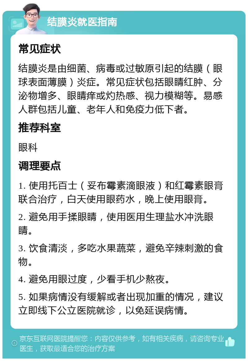 结膜炎就医指南 常见症状 结膜炎是由细菌、病毒或过敏原引起的结膜（眼球表面薄膜）炎症。常见症状包括眼睛红肿、分泌物增多、眼睛痒或灼热感、视力模糊等。易感人群包括儿童、老年人和免疫力低下者。 推荐科室 眼科 调理要点 1. 使用托百士（妥布霉素滴眼液）和红霉素眼膏联合治疗，白天使用眼药水，晚上使用眼膏。 2. 避免用手揉眼睛，使用医用生理盐水冲洗眼睛。 3. 饮食清淡，多吃水果蔬菜，避免辛辣刺激的食物。 4. 避免用眼过度，少看手机少熬夜。 5. 如果病情没有缓解或者出现加重的情况，建议立即线下公立医院就诊，以免延误病情。