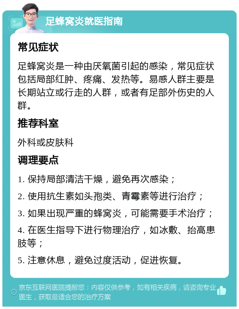 足蜂窝炎就医指南 常见症状 足蜂窝炎是一种由厌氧菌引起的感染，常见症状包括局部红肿、疼痛、发热等。易感人群主要是长期站立或行走的人群，或者有足部外伤史的人群。 推荐科室 外科或皮肤科 调理要点 1. 保持局部清洁干燥，避免再次感染； 2. 使用抗生素如头孢类、青霉素等进行治疗； 3. 如果出现严重的蜂窝炎，可能需要手术治疗； 4. 在医生指导下进行物理治疗，如冰敷、抬高患肢等； 5. 注意休息，避免过度活动，促进恢复。