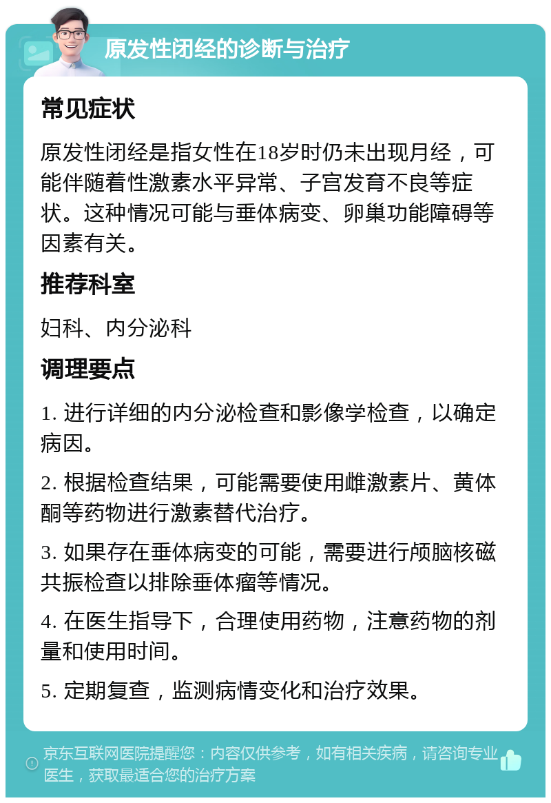 原发性闭经的诊断与治疗 常见症状 原发性闭经是指女性在18岁时仍未出现月经，可能伴随着性激素水平异常、子宫发育不良等症状。这种情况可能与垂体病变、卵巢功能障碍等因素有关。 推荐科室 妇科、内分泌科 调理要点 1. 进行详细的内分泌检查和影像学检查，以确定病因。 2. 根据检查结果，可能需要使用雌激素片、黄体酮等药物进行激素替代治疗。 3. 如果存在垂体病变的可能，需要进行颅脑核磁共振检查以排除垂体瘤等情况。 4. 在医生指导下，合理使用药物，注意药物的剂量和使用时间。 5. 定期复查，监测病情变化和治疗效果。