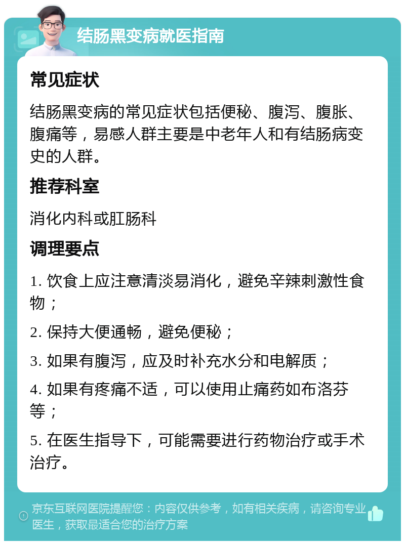 结肠黑变病就医指南 常见症状 结肠黑变病的常见症状包括便秘、腹泻、腹胀、腹痛等，易感人群主要是中老年人和有结肠病变史的人群。 推荐科室 消化内科或肛肠科 调理要点 1. 饮食上应注意清淡易消化，避免辛辣刺激性食物； 2. 保持大便通畅，避免便秘； 3. 如果有腹泻，应及时补充水分和电解质； 4. 如果有疼痛不适，可以使用止痛药如布洛芬等； 5. 在医生指导下，可能需要进行药物治疗或手术治疗。