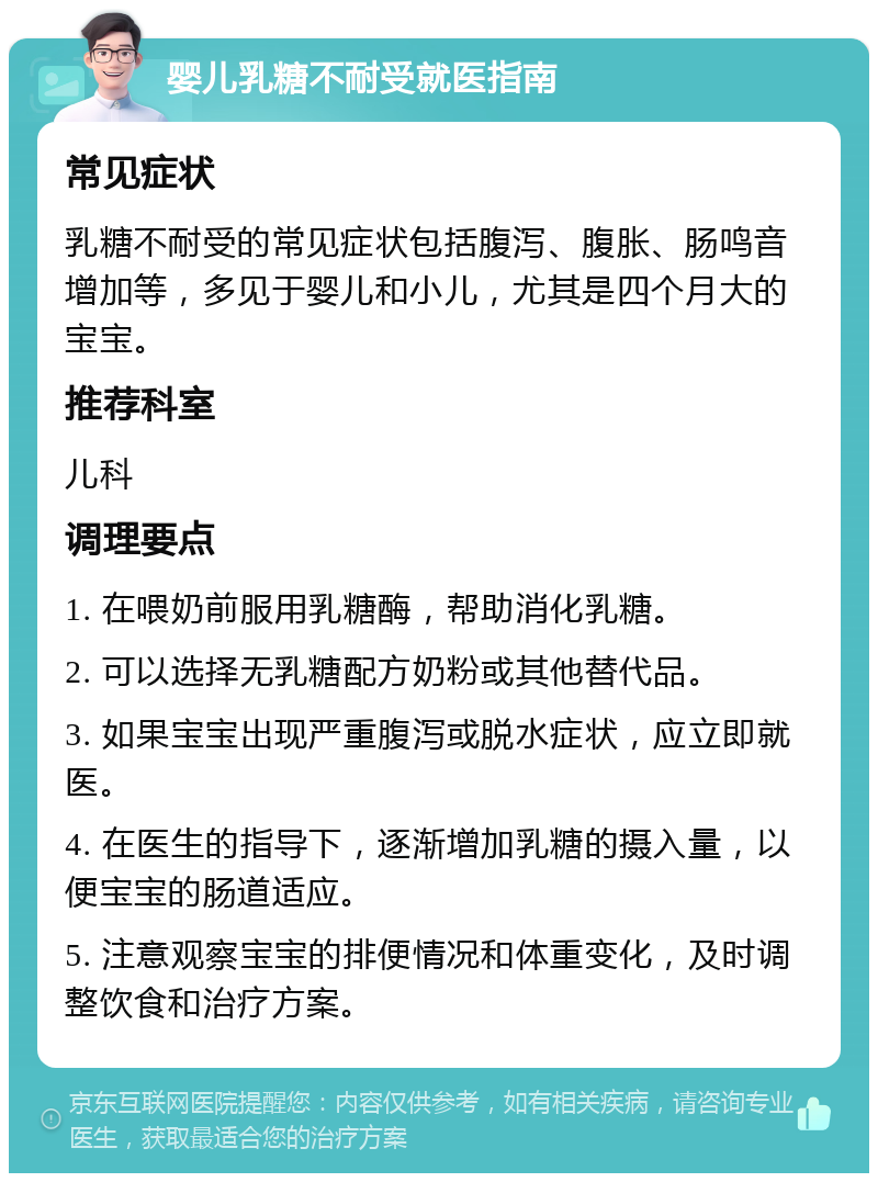 婴儿乳糖不耐受就医指南 常见症状 乳糖不耐受的常见症状包括腹泻、腹胀、肠鸣音增加等，多见于婴儿和小儿，尤其是四个月大的宝宝。 推荐科室 儿科 调理要点 1. 在喂奶前服用乳糖酶，帮助消化乳糖。 2. 可以选择无乳糖配方奶粉或其他替代品。 3. 如果宝宝出现严重腹泻或脱水症状，应立即就医。 4. 在医生的指导下，逐渐增加乳糖的摄入量，以便宝宝的肠道适应。 5. 注意观察宝宝的排便情况和体重变化，及时调整饮食和治疗方案。