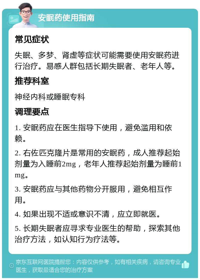 安眠药使用指南 常见症状 失眠、多梦、肾虚等症状可能需要使用安眠药进行治疗。易感人群包括长期失眠者、老年人等。 推荐科室 神经内科或睡眠专科 调理要点 1. 安眠药应在医生指导下使用，避免滥用和依赖。 2. 右佐匹克隆片是常用的安眠药，成人推荐起始剂量为入睡前2mg，老年人推荐起始剂量为睡前1mg。 3. 安眠药应与其他药物分开服用，避免相互作用。 4. 如果出现不适或意识不清，应立即就医。 5. 长期失眠者应寻求专业医生的帮助，探索其他治疗方法，如认知行为疗法等。