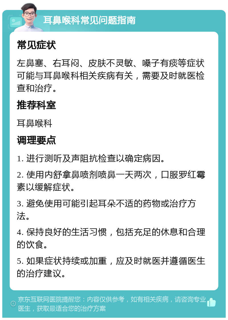 耳鼻喉科常见问题指南 常见症状 左鼻塞、右耳闷、皮肤不灵敏、嗓子有痰等症状可能与耳鼻喉科相关疾病有关，需要及时就医检查和治疗。 推荐科室 耳鼻喉科 调理要点 1. 进行测听及声阻抗检查以确定病因。 2. 使用内舒拿鼻喷剂喷鼻一天两次，口服罗红霉素以缓解症状。 3. 避免使用可能引起耳朵不适的药物或治疗方法。 4. 保持良好的生活习惯，包括充足的休息和合理的饮食。 5. 如果症状持续或加重，应及时就医并遵循医生的治疗建议。