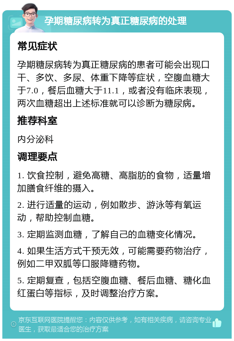 孕期糖尿病转为真正糖尿病的处理 常见症状 孕期糖尿病转为真正糖尿病的患者可能会出现口干、多饮、多尿、体重下降等症状，空腹血糖大于7.0，餐后血糖大于11.1，或者没有临床表现，两次血糖超出上述标准就可以诊断为糖尿病。 推荐科室 内分泌科 调理要点 1. 饮食控制，避免高糖、高脂肪的食物，适量增加膳食纤维的摄入。 2. 进行适量的运动，例如散步、游泳等有氧运动，帮助控制血糖。 3. 定期监测血糖，了解自己的血糖变化情况。 4. 如果生活方式干预无效，可能需要药物治疗，例如二甲双胍等口服降糖药物。 5. 定期复查，包括空腹血糖、餐后血糖、糖化血红蛋白等指标，及时调整治疗方案。