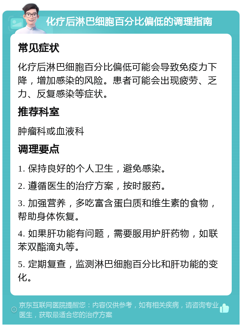 化疗后淋巴细胞百分比偏低的调理指南 常见症状 化疗后淋巴细胞百分比偏低可能会导致免疫力下降，增加感染的风险。患者可能会出现疲劳、乏力、反复感染等症状。 推荐科室 肿瘤科或血液科 调理要点 1. 保持良好的个人卫生，避免感染。 2. 遵循医生的治疗方案，按时服药。 3. 加强营养，多吃富含蛋白质和维生素的食物，帮助身体恢复。 4. 如果肝功能有问题，需要服用护肝药物，如联苯双酯滴丸等。 5. 定期复查，监测淋巴细胞百分比和肝功能的变化。