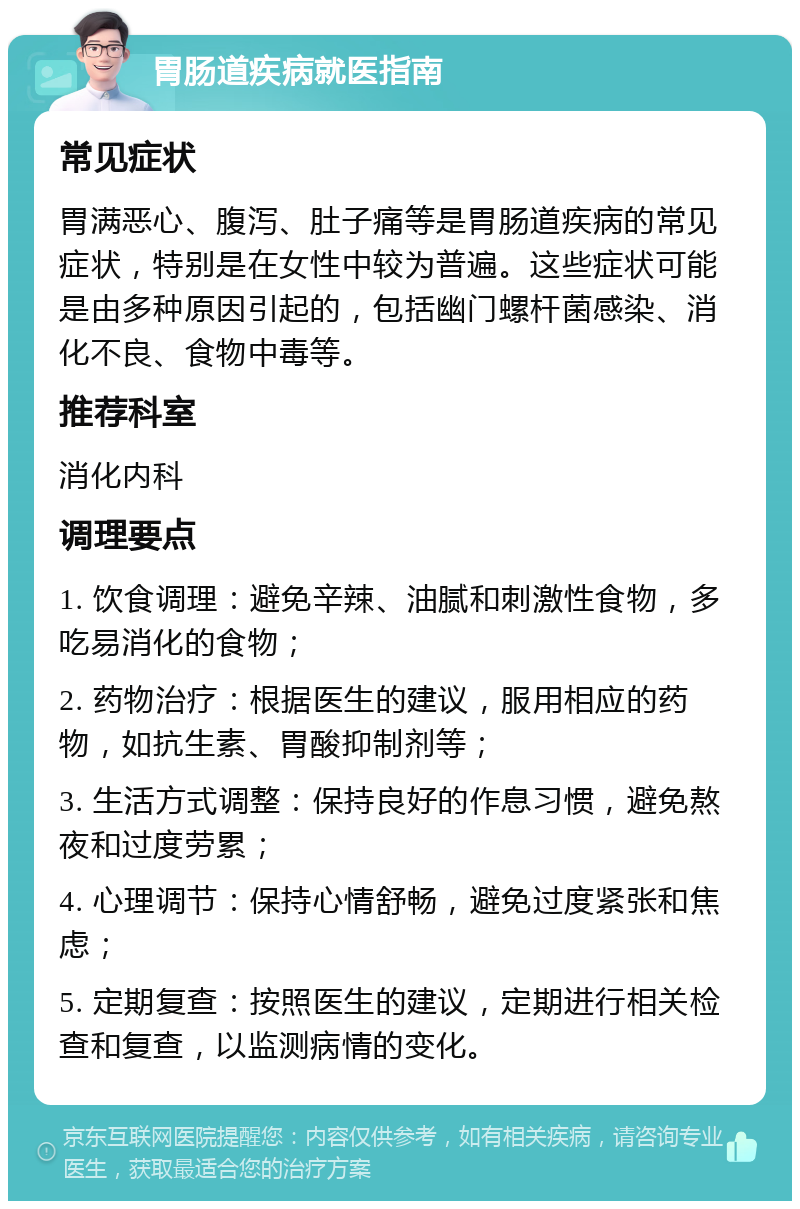 胃肠道疾病就医指南 常见症状 胃满恶心、腹泻、肚子痛等是胃肠道疾病的常见症状，特别是在女性中较为普遍。这些症状可能是由多种原因引起的，包括幽门螺杆菌感染、消化不良、食物中毒等。 推荐科室 消化内科 调理要点 1. 饮食调理：避免辛辣、油腻和刺激性食物，多吃易消化的食物； 2. 药物治疗：根据医生的建议，服用相应的药物，如抗生素、胃酸抑制剂等； 3. 生活方式调整：保持良好的作息习惯，避免熬夜和过度劳累； 4. 心理调节：保持心情舒畅，避免过度紧张和焦虑； 5. 定期复查：按照医生的建议，定期进行相关检查和复查，以监测病情的变化。