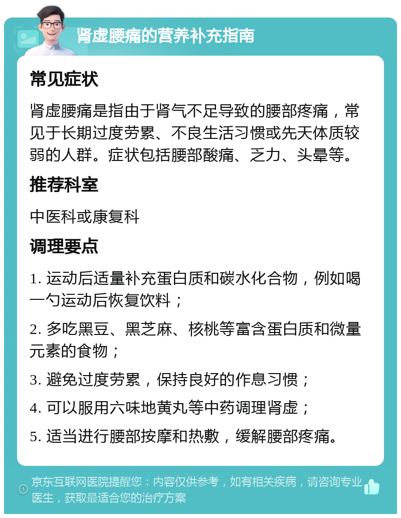 肾虚腰痛的营养补充指南 常见症状 肾虚腰痛是指由于肾气不足导致的腰部疼痛，常见于长期过度劳累、不良生活习惯或先天体质较弱的人群。症状包括腰部酸痛、乏力、头晕等。 推荐科室 中医科或康复科 调理要点 1. 运动后适量补充蛋白质和碳水化合物，例如喝一勺运动后恢复饮料； 2. 多吃黑豆、黑芝麻、核桃等富含蛋白质和微量元素的食物； 3. 避免过度劳累，保持良好的作息习惯； 4. 可以服用六味地黄丸等中药调理肾虚； 5. 适当进行腰部按摩和热敷，缓解腰部疼痛。