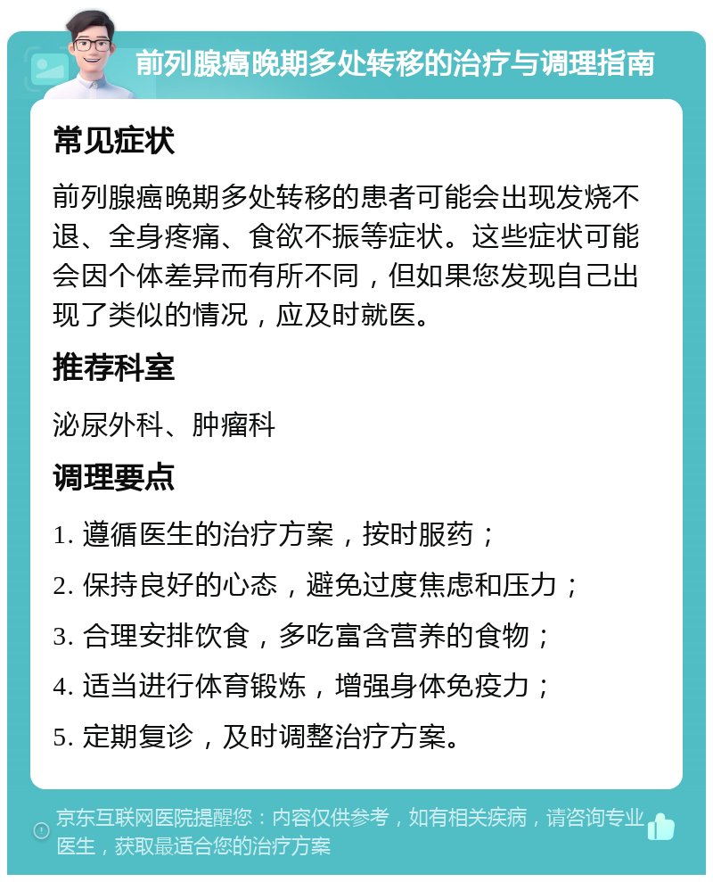 前列腺癌晚期多处转移的治疗与调理指南 常见症状 前列腺癌晚期多处转移的患者可能会出现发烧不退、全身疼痛、食欲不振等症状。这些症状可能会因个体差异而有所不同，但如果您发现自己出现了类似的情况，应及时就医。 推荐科室 泌尿外科、肿瘤科 调理要点 1. 遵循医生的治疗方案，按时服药； 2. 保持良好的心态，避免过度焦虑和压力； 3. 合理安排饮食，多吃富含营养的食物； 4. 适当进行体育锻炼，增强身体免疫力； 5. 定期复诊，及时调整治疗方案。