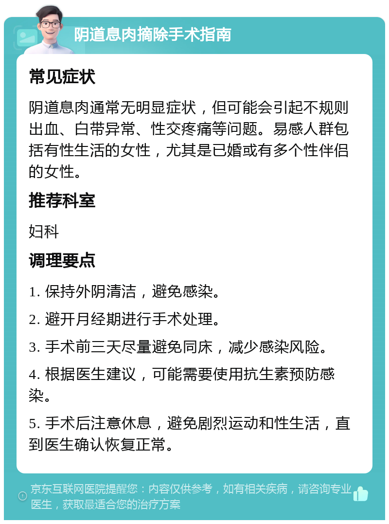 阴道息肉摘除手术指南 常见症状 阴道息肉通常无明显症状，但可能会引起不规则出血、白带异常、性交疼痛等问题。易感人群包括有性生活的女性，尤其是已婚或有多个性伴侣的女性。 推荐科室 妇科 调理要点 1. 保持外阴清洁，避免感染。 2. 避开月经期进行手术处理。 3. 手术前三天尽量避免同床，减少感染风险。 4. 根据医生建议，可能需要使用抗生素预防感染。 5. 手术后注意休息，避免剧烈运动和性生活，直到医生确认恢复正常。