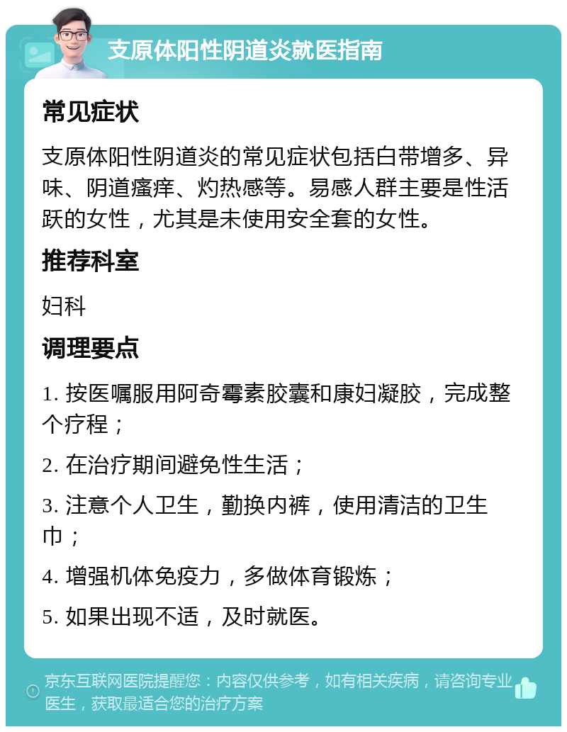 支原体阳性阴道炎就医指南 常见症状 支原体阳性阴道炎的常见症状包括白带增多、异味、阴道瘙痒、灼热感等。易感人群主要是性活跃的女性，尤其是未使用安全套的女性。 推荐科室 妇科 调理要点 1. 按医嘱服用阿奇霉素胶囊和康妇凝胶，完成整个疗程； 2. 在治疗期间避免性生活； 3. 注意个人卫生，勤换内裤，使用清洁的卫生巾； 4. 增强机体免疫力，多做体育锻炼； 5. 如果出现不适，及时就医。