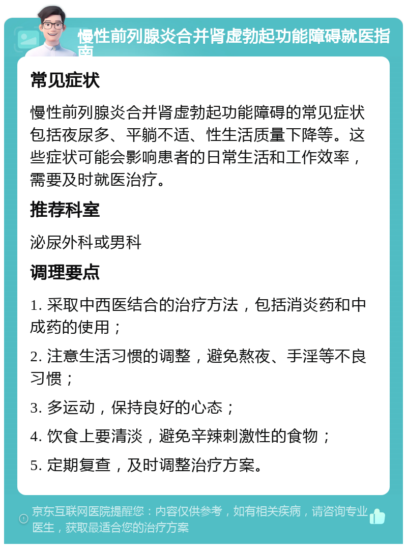 慢性前列腺炎合并肾虚勃起功能障碍就医指南 常见症状 慢性前列腺炎合并肾虚勃起功能障碍的常见症状包括夜尿多、平躺不适、性生活质量下降等。这些症状可能会影响患者的日常生活和工作效率，需要及时就医治疗。 推荐科室 泌尿外科或男科 调理要点 1. 采取中西医结合的治疗方法，包括消炎药和中成药的使用； 2. 注意生活习惯的调整，避免熬夜、手淫等不良习惯； 3. 多运动，保持良好的心态； 4. 饮食上要清淡，避免辛辣刺激性的食物； 5. 定期复查，及时调整治疗方案。