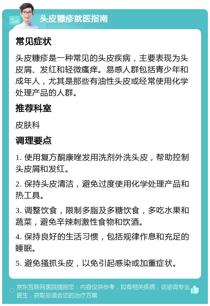 头皮糠疹就医指南 常见症状 头皮糠疹是一种常见的头皮疾病,主要表现为头皮屑、发红和轻微瘙痒。易感人群包括青少年和成年人,尤其是那些有油性头皮或经常使用化学处理产品的人群。 推荐科室 皮肤科 调理要点 1. 使用复方酮康唑发用洗剂外洗头皮,帮助控制头皮屑和发红。 2. 保持头皮清洁,避免过度使用化学处理产品和热工具。 3. 调整饮食,限制多脂及多糖饮食,多吃水果和蔬菜,避免辛辣刺激性食物和饮酒。 4. 保持良好的生活习惯,包括规律作息和充足的睡眠。 5. 避免搔抓头皮,以免引起感染或加重症状。