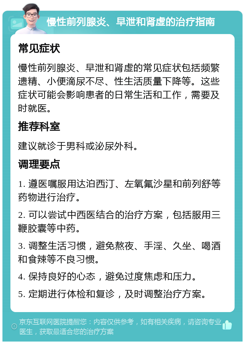 慢性前列腺炎、早泄和肾虚的治疗指南 常见症状 慢性前列腺炎、早泄和肾虚的常见症状包括频繁遗精、小便滴尿不尽、性生活质量下降等。这些症状可能会影响患者的日常生活和工作，需要及时就医。 推荐科室 建议就诊于男科或泌尿外科。 调理要点 1. 遵医嘱服用达泊西汀、左氧氟沙星和前列舒等药物进行治疗。 2. 可以尝试中西医结合的治疗方案，包括服用三鞭胶囊等中药。 3. 调整生活习惯，避免熬夜、手淫、久坐、喝酒和食辣等不良习惯。 4. 保持良好的心态，避免过度焦虑和压力。 5. 定期进行体检和复诊，及时调整治疗方案。