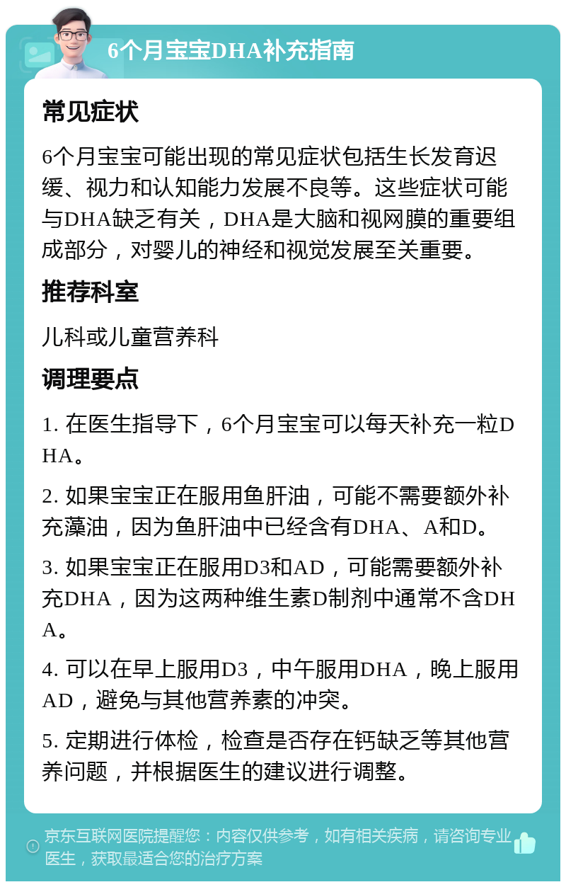 6个月宝宝DHA补充指南 常见症状 6个月宝宝可能出现的常见症状包括生长发育迟缓、视力和认知能力发展不良等。这些症状可能与DHA缺乏有关，DHA是大脑和视网膜的重要组成部分，对婴儿的神经和视觉发展至关重要。 推荐科室 儿科或儿童营养科 调理要点 1. 在医生指导下，6个月宝宝可以每天补充一粒DHA。 2. 如果宝宝正在服用鱼肝油，可能不需要额外补充藻油，因为鱼肝油中已经含有DHA、A和D。 3. 如果宝宝正在服用D3和AD，可能需要额外补充DHA，因为这两种维生素D制剂中通常不含DHA。 4. 可以在早上服用D3，中午服用DHA，晚上服用AD，避免与其他营养素的冲突。 5. 定期进行体检，检查是否存在钙缺乏等其他营养问题，并根据医生的建议进行调整。