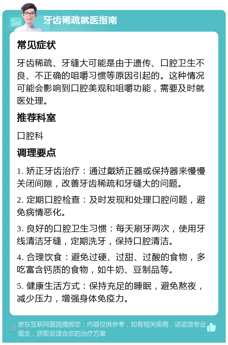 牙齿稀疏就医指南 常见症状 牙齿稀疏、牙缝大可能是由于遗传、口腔卫生不良、不正确的咀嚼习惯等原因引起的。这种情况可能会影响到口腔美观和咀嚼功能，需要及时就医处理。 推荐科室 口腔科 调理要点 1. 矫正牙齿治疗：通过戴矫正器或保持器来慢慢关闭间隙，改善牙齿稀疏和牙缝大的问题。 2. 定期口腔检查：及时发现和处理口腔问题，避免病情恶化。 3. 良好的口腔卫生习惯：每天刷牙两次，使用牙线清洁牙缝，定期洗牙，保持口腔清洁。 4. 合理饮食：避免过硬、过甜、过酸的食物，多吃富含钙质的食物，如牛奶、豆制品等。 5. 健康生活方式：保持充足的睡眠，避免熬夜，减少压力，增强身体免疫力。