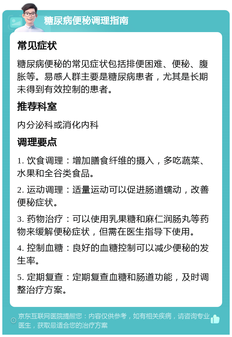 糖尿病便秘调理指南 常见症状 糖尿病便秘的常见症状包括排便困难、便秘、腹胀等。易感人群主要是糖尿病患者，尤其是长期未得到有效控制的患者。 推荐科室 内分泌科或消化内科 调理要点 1. 饮食调理：增加膳食纤维的摄入，多吃蔬菜、水果和全谷类食品。 2. 运动调理：适量运动可以促进肠道蠕动，改善便秘症状。 3. 药物治疗：可以使用乳果糖和麻仁润肠丸等药物来缓解便秘症状，但需在医生指导下使用。 4. 控制血糖：良好的血糖控制可以减少便秘的发生率。 5. 定期复查：定期复查血糖和肠道功能，及时调整治疗方案。