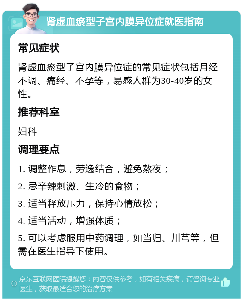 肾虚血瘀型子宫内膜异位症就医指南 常见症状 肾虚血瘀型子宫内膜异位症的常见症状包括月经不调、痛经、不孕等，易感人群为30-40岁的女性。 推荐科室 妇科 调理要点 1. 调整作息，劳逸结合，避免熬夜； 2. 忌辛辣刺激、生冷的食物； 3. 适当释放压力，保持心情放松； 4. 适当活动，增强体质； 5. 可以考虑服用中药调理，如当归、川芎等，但需在医生指导下使用。