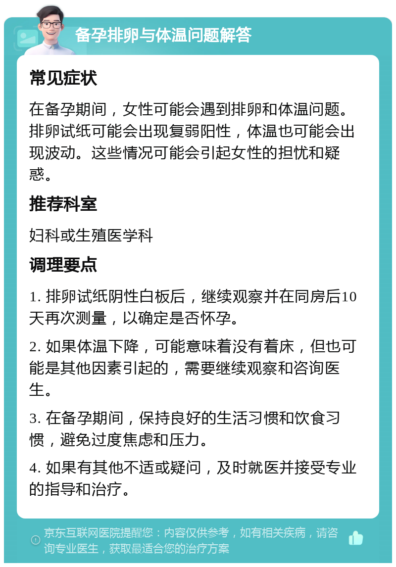 备孕排卵与体温问题解答 常见症状 在备孕期间，女性可能会遇到排卵和体温问题。排卵试纸可能会出现复弱阳性，体温也可能会出现波动。这些情况可能会引起女性的担忧和疑惑。 推荐科室 妇科或生殖医学科 调理要点 1. 排卵试纸阴性白板后，继续观察并在同房后10天再次测量，以确定是否怀孕。 2. 如果体温下降，可能意味着没有着床，但也可能是其他因素引起的，需要继续观察和咨询医生。 3. 在备孕期间，保持良好的生活习惯和饮食习惯，避免过度焦虑和压力。 4. 如果有其他不适或疑问，及时就医并接受专业的指导和治疗。