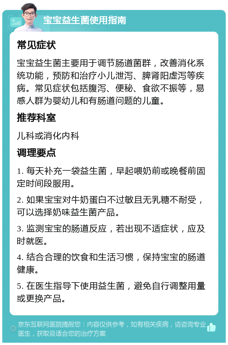 宝宝益生菌使用指南 常见症状 宝宝益生菌主要用于调节肠道菌群，改善消化系统功能，预防和治疗小儿泄泻、脾肾阳虚泻等疾病。常见症状包括腹泻、便秘、食欲不振等，易感人群为婴幼儿和有肠道问题的儿童。 推荐科室 儿科或消化内科 调理要点 1. 每天补充一袋益生菌，早起喂奶前或晚餐前固定时间段服用。 2. 如果宝宝对牛奶蛋白不过敏且无乳糖不耐受，可以选择奶味益生菌产品。 3. 监测宝宝的肠道反应，若出现不适症状，应及时就医。 4. 结合合理的饮食和生活习惯，保持宝宝的肠道健康。 5. 在医生指导下使用益生菌，避免自行调整用量或更换产品。