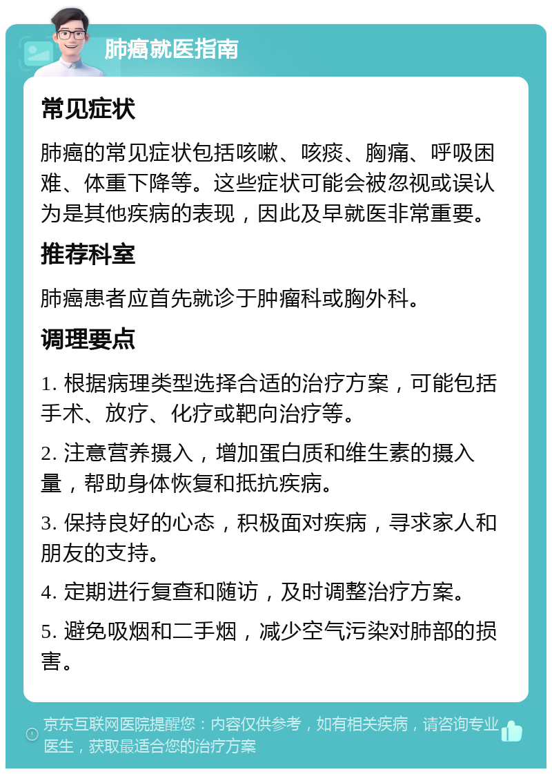 肺癌就医指南 常见症状 肺癌的常见症状包括咳嗽、咳痰、胸痛、呼吸困难、体重下降等。这些症状可能会被忽视或误认为是其他疾病的表现，因此及早就医非常重要。 推荐科室 肺癌患者应首先就诊于肿瘤科或胸外科。 调理要点 1. 根据病理类型选择合适的治疗方案，可能包括手术、放疗、化疗或靶向治疗等。 2. 注意营养摄入，增加蛋白质和维生素的摄入量，帮助身体恢复和抵抗疾病。 3. 保持良好的心态，积极面对疾病，寻求家人和朋友的支持。 4. 定期进行复查和随访，及时调整治疗方案。 5. 避免吸烟和二手烟，减少空气污染对肺部的损害。