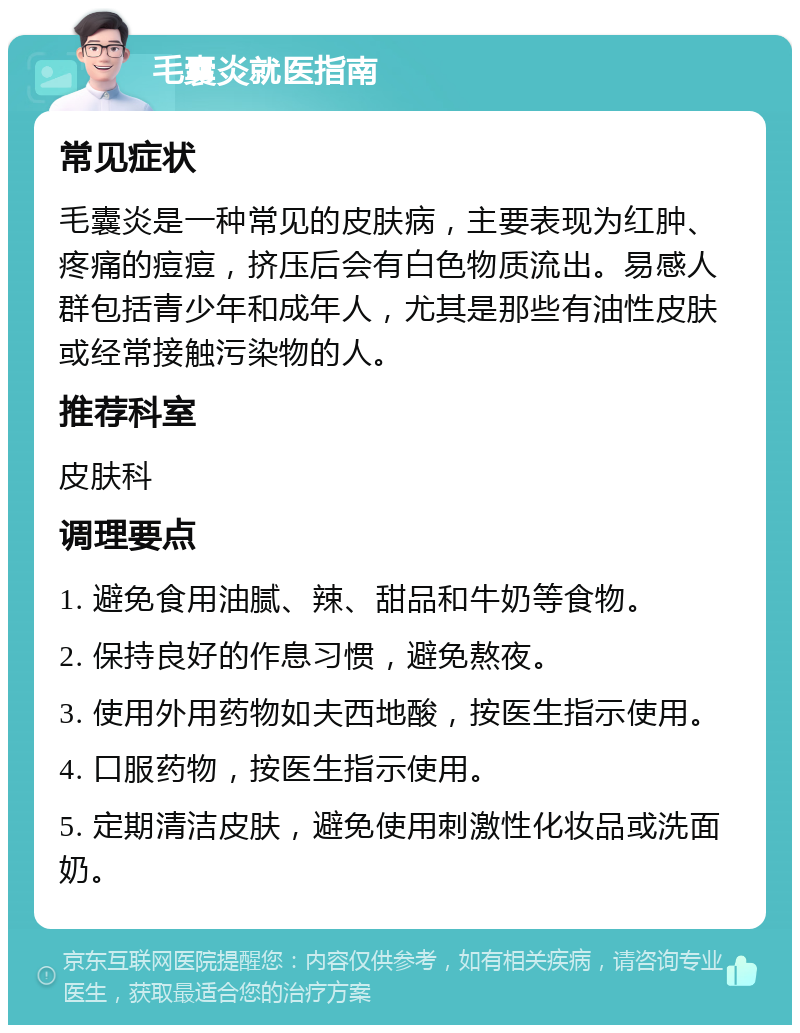 毛囊炎就医指南 常见症状 毛囊炎是一种常见的皮肤病，主要表现为红肿、疼痛的痘痘，挤压后会有白色物质流出。易感人群包括青少年和成年人，尤其是那些有油性皮肤或经常接触污染物的人。 推荐科室 皮肤科 调理要点 1. 避免食用油腻、辣、甜品和牛奶等食物。 2. 保持良好的作息习惯，避免熬夜。 3. 使用外用药物如夫西地酸，按医生指示使用。 4. 口服药物，按医生指示使用。 5. 定期清洁皮肤，避免使用刺激性化妆品或洗面奶。