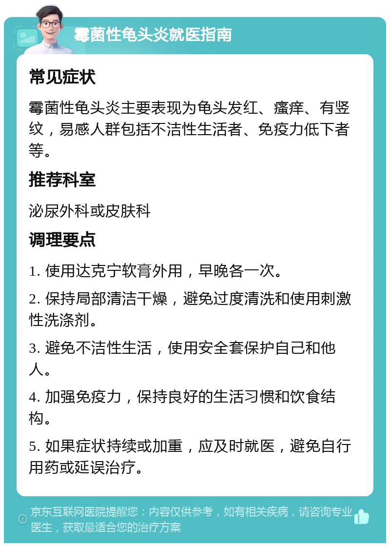 霉菌性龟头炎就医指南 常见症状 霉菌性龟头炎主要表现为龟头发红、瘙痒、有竖纹，易感人群包括不洁性生活者、免疫力低下者等。 推荐科室 泌尿外科或皮肤科 调理要点 1. 使用达克宁软膏外用，早晚各一次。 2. 保持局部清洁干燥，避免过度清洗和使用刺激性洗涤剂。 3. 避免不洁性生活，使用安全套保护自己和他人。 4. 加强免疫力，保持良好的生活习惯和饮食结构。 5. 如果症状持续或加重，应及时就医，避免自行用药或延误治疗。