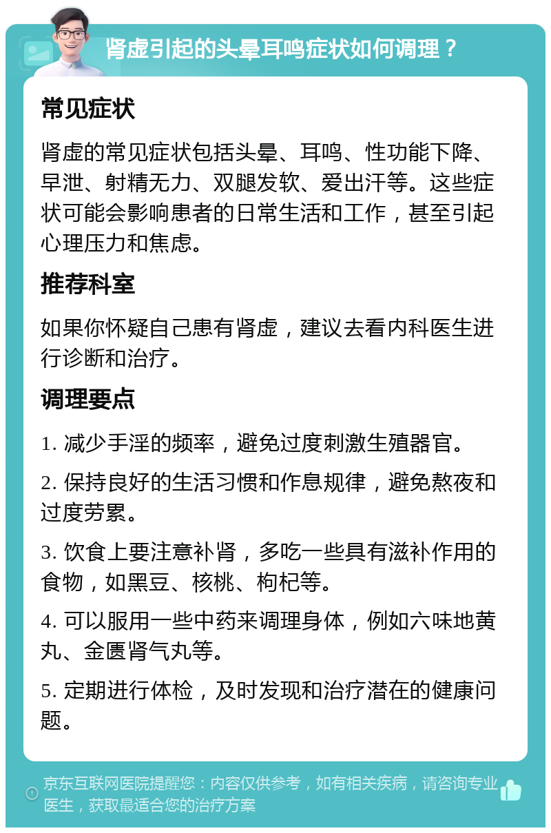 肾虚引起的头晕耳鸣症状如何调理？ 常见症状 肾虚的常见症状包括头晕、耳鸣、性功能下降、早泄、射精无力、双腿发软、爱出汗等。这些症状可能会影响患者的日常生活和工作，甚至引起心理压力和焦虑。 推荐科室 如果你怀疑自己患有肾虚，建议去看内科医生进行诊断和治疗。 调理要点 1. 减少手淫的频率，避免过度刺激生殖器官。 2. 保持良好的生活习惯和作息规律，避免熬夜和过度劳累。 3. 饮食上要注意补肾，多吃一些具有滋补作用的食物，如黑豆、核桃、枸杞等。 4. 可以服用一些中药来调理身体，例如六味地黄丸、金匮肾气丸等。 5. 定期进行体检，及时发现和治疗潜在的健康问题。