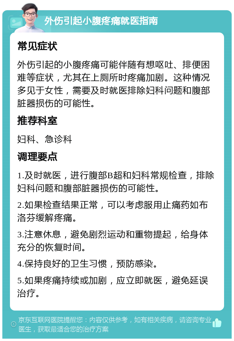 外伤引起小腹疼痛就医指南 常见症状 外伤引起的小腹疼痛可能伴随有想呕吐、排便困难等症状，尤其在上厕所时疼痛加剧。这种情况多见于女性，需要及时就医排除妇科问题和腹部脏器损伤的可能性。 推荐科室 妇科、急诊科 调理要点 1.及时就医，进行腹部B超和妇科常规检查，排除妇科问题和腹部脏器损伤的可能性。 2.如果检查结果正常，可以考虑服用止痛药如布洛芬缓解疼痛。 3.注意休息，避免剧烈运动和重物提起，给身体充分的恢复时间。 4.保持良好的卫生习惯，预防感染。 5.如果疼痛持续或加剧，应立即就医，避免延误治疗。