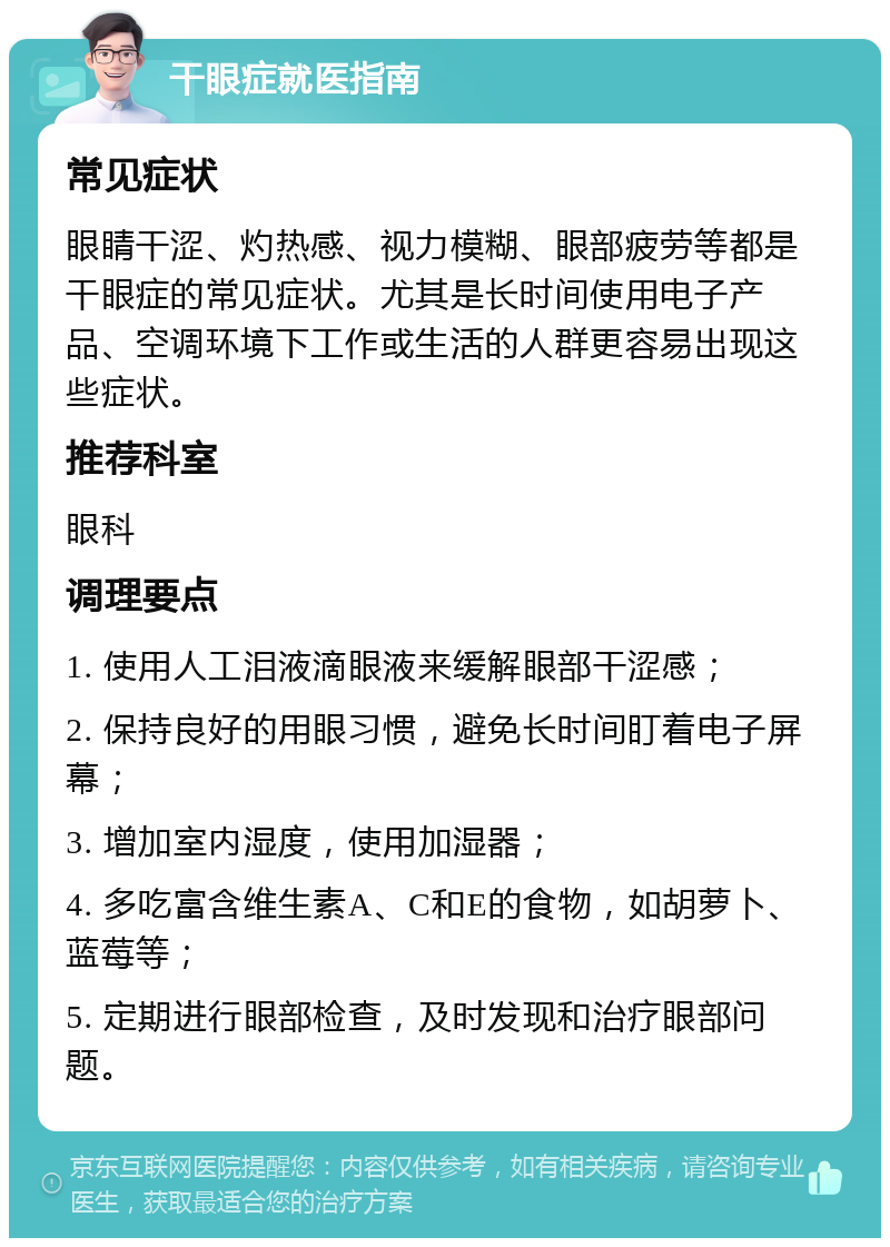 干眼症就医指南 常见症状 眼睛干涩、灼热感、视力模糊、眼部疲劳等都是干眼症的常见症状。尤其是长时间使用电子产品、空调环境下工作或生活的人群更容易出现这些症状。 推荐科室 眼科 调理要点 1. 使用人工泪液滴眼液来缓解眼部干涩感； 2. 保持良好的用眼习惯，避免长时间盯着电子屏幕； 3. 增加室内湿度，使用加湿器； 4. 多吃富含维生素A、C和E的食物，如胡萝卜、蓝莓等； 5. 定期进行眼部检查，及时发现和治疗眼部问题。