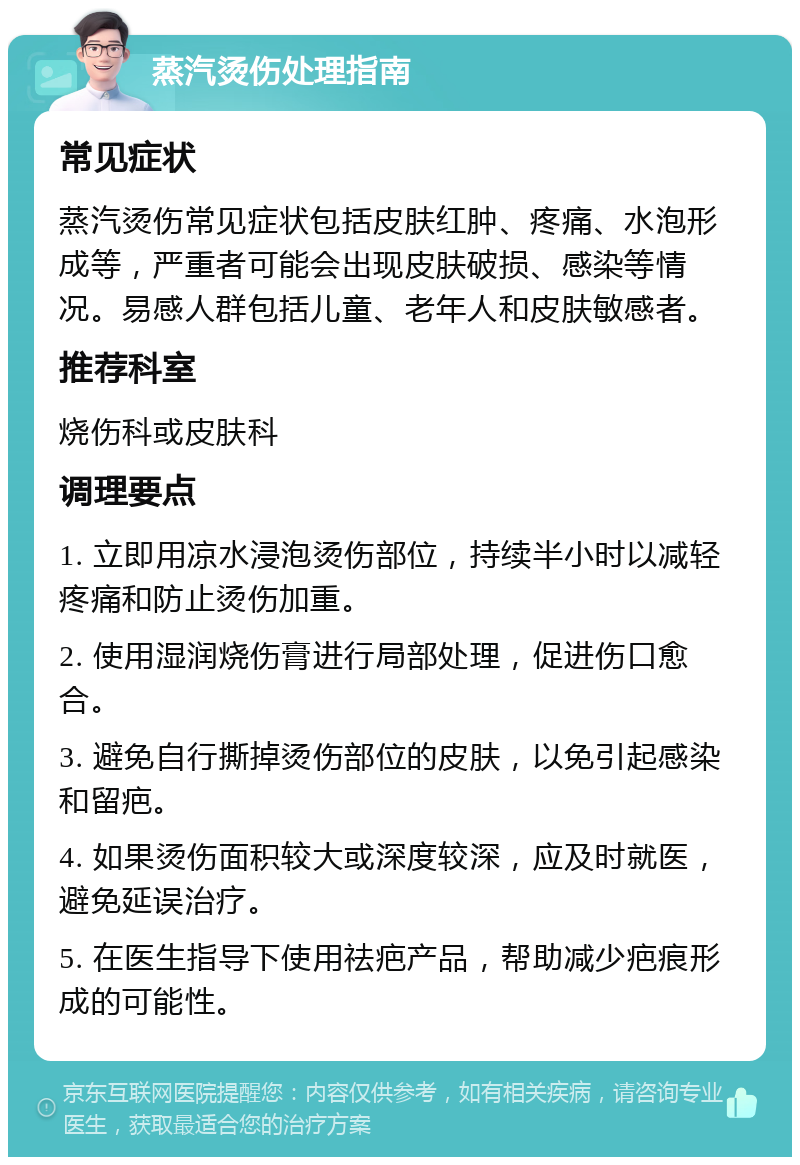 蒸汽烫伤处理指南 常见症状 蒸汽烫伤常见症状包括皮肤红肿、疼痛、水泡形成等，严重者可能会出现皮肤破损、感染等情况。易感人群包括儿童、老年人和皮肤敏感者。 推荐科室 烧伤科或皮肤科 调理要点 1. 立即用凉水浸泡烫伤部位，持续半小时以减轻疼痛和防止烫伤加重。 2. 使用湿润烧伤膏进行局部处理，促进伤口愈合。 3. 避免自行撕掉烫伤部位的皮肤，以免引起感染和留疤。 4. 如果烫伤面积较大或深度较深，应及时就医，避免延误治疗。 5. 在医生指导下使用祛疤产品，帮助减少疤痕形成的可能性。