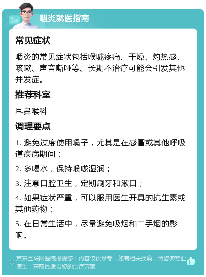 咽炎就医指南 常见症状 咽炎的常见症状包括喉咙疼痛、干燥、灼热感、咳嗽、声音嘶哑等。长期不治疗可能会引发其他并发症。 推荐科室 耳鼻喉科 调理要点 1. 避免过度使用嗓子，尤其是在感冒或其他呼吸道疾病期间； 2. 多喝水，保持喉咙湿润； 3. 注意口腔卫生，定期刷牙和漱口； 4. 如果症状严重，可以服用医生开具的抗生素或其他药物； 5. 在日常生活中，尽量避免吸烟和二手烟的影响。