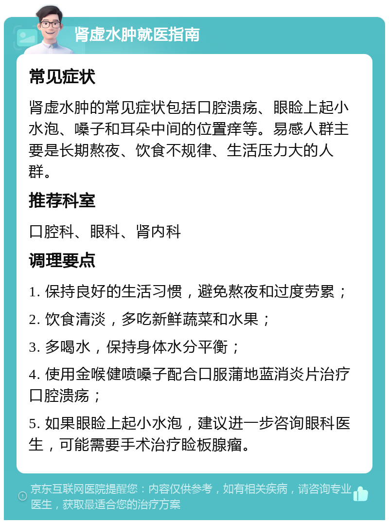 肾虚水肿就医指南 常见症状 肾虚水肿的常见症状包括口腔溃疡、眼睑上起小水泡、嗓子和耳朵中间的位置痒等。易感人群主要是长期熬夜、饮食不规律、生活压力大的人群。 推荐科室 口腔科、眼科、肾内科 调理要点 1. 保持良好的生活习惯，避免熬夜和过度劳累； 2. 饮食清淡，多吃新鲜蔬菜和水果； 3. 多喝水，保持身体水分平衡； 4. 使用金喉健喷嗓子配合口服蒲地蓝消炎片治疗口腔溃疡； 5. 如果眼睑上起小水泡，建议进一步咨询眼科医生，可能需要手术治疗睑板腺瘤。