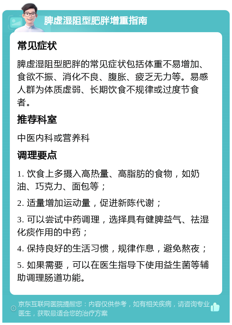 脾虚湿阻型肥胖增重指南 常见症状 脾虚湿阻型肥胖的常见症状包括体重不易增加、食欲不振、消化不良、腹胀、疲乏无力等。易感人群为体质虚弱、长期饮食不规律或过度节食者。 推荐科室 中医内科或营养科 调理要点 1. 饮食上多摄入高热量、高脂肪的食物，如奶油、巧克力、面包等； 2. 适量增加运动量，促进新陈代谢； 3. 可以尝试中药调理，选择具有健脾益气、祛湿化痰作用的中药； 4. 保持良好的生活习惯，规律作息，避免熬夜； 5. 如果需要，可以在医生指导下使用益生菌等辅助调理肠道功能。