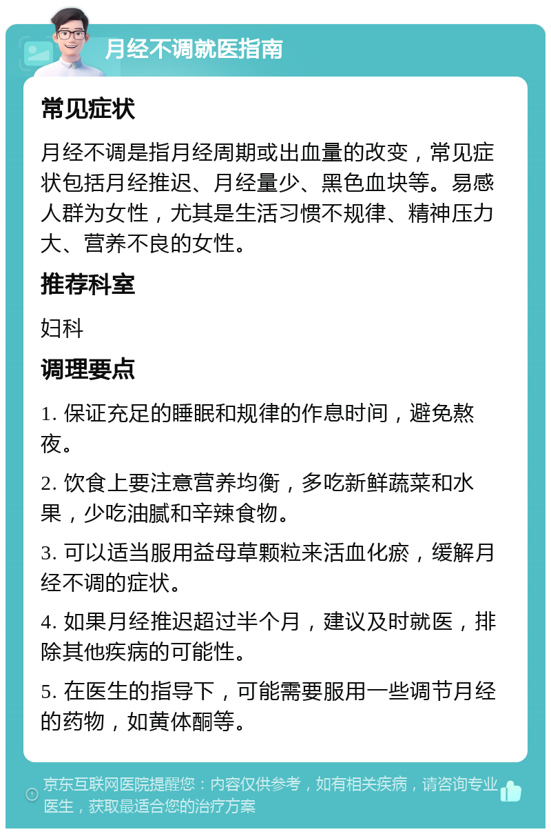 月经不调就医指南 常见症状 月经不调是指月经周期或出血量的改变，常见症状包括月经推迟、月经量少、黑色血块等。易感人群为女性，尤其是生活习惯不规律、精神压力大、营养不良的女性。 推荐科室 妇科 调理要点 1. 保证充足的睡眠和规律的作息时间，避免熬夜。 2. 饮食上要注意营养均衡，多吃新鲜蔬菜和水果，少吃油腻和辛辣食物。 3. 可以适当服用益母草颗粒来活血化瘀，缓解月经不调的症状。 4. 如果月经推迟超过半个月，建议及时就医，排除其他疾病的可能性。 5. 在医生的指导下，可能需要服用一些调节月经的药物，如黄体酮等。