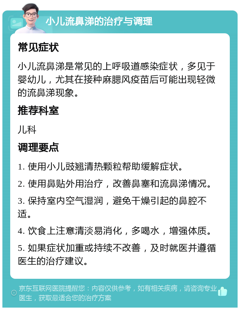 小儿流鼻涕的治疗与调理 常见症状 小儿流鼻涕是常见的上呼吸道感染症状，多见于婴幼儿，尤其在接种麻腮风疫苗后可能出现轻微的流鼻涕现象。 推荐科室 儿科 调理要点 1. 使用小儿豉翘清热颗粒帮助缓解症状。 2. 使用鼻贴外用治疗，改善鼻塞和流鼻涕情况。 3. 保持室内空气湿润，避免干燥引起的鼻腔不适。 4. 饮食上注意清淡易消化，多喝水，增强体质。 5. 如果症状加重或持续不改善，及时就医并遵循医生的治疗建议。