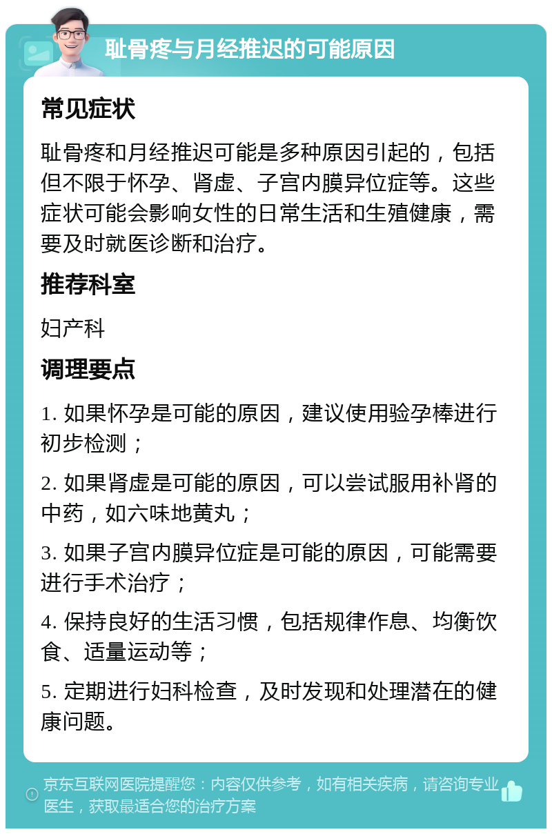 耻骨疼与月经推迟的可能原因 常见症状 耻骨疼和月经推迟可能是多种原因引起的，包括但不限于怀孕、肾虚、子宫内膜异位症等。这些症状可能会影响女性的日常生活和生殖健康，需要及时就医诊断和治疗。 推荐科室 妇产科 调理要点 1. 如果怀孕是可能的原因，建议使用验孕棒进行初步检测； 2. 如果肾虚是可能的原因，可以尝试服用补肾的中药，如六味地黄丸； 3. 如果子宫内膜异位症是可能的原因，可能需要进行手术治疗； 4. 保持良好的生活习惯，包括规律作息、均衡饮食、适量运动等； 5. 定期进行妇科检查，及时发现和处理潜在的健康问题。