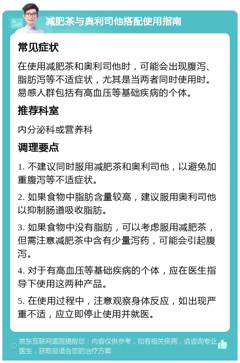 减肥茶与奥利司他搭配使用指南 常见症状 在使用减肥茶和奥利司他时，可能会出现腹泻、脂肪泻等不适症状，尤其是当两者同时使用时。易感人群包括有高血压等基础疾病的个体。 推荐科室 内分泌科或营养科 调理要点 1. 不建议同时服用减肥茶和奥利司他，以避免加重腹泻等不适症状。 2. 如果食物中脂肪含量较高，建议服用奥利司他以抑制肠道吸收脂肪。 3. 如果食物中没有脂肪，可以考虑服用减肥茶，但需注意减肥茶中含有少量泻药，可能会引起腹泻。 4. 对于有高血压等基础疾病的个体，应在医生指导下使用这两种产品。 5. 在使用过程中，注意观察身体反应，如出现严重不适，应立即停止使用并就医。