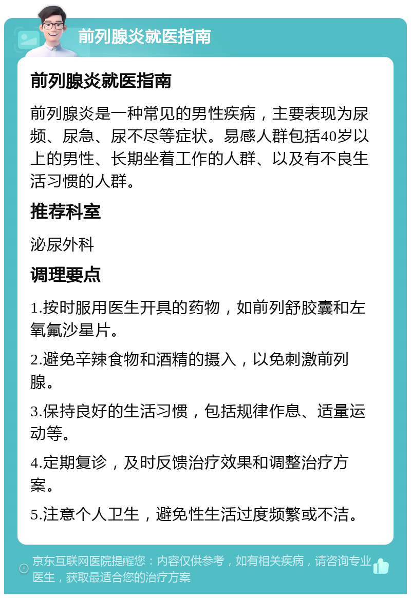 前列腺炎就医指南 前列腺炎就医指南 前列腺炎是一种常见的男性疾病，主要表现为尿频、尿急、尿不尽等症状。易感人群包括40岁以上的男性、长期坐着工作的人群、以及有不良生活习惯的人群。 推荐科室 泌尿外科 调理要点 1.按时服用医生开具的药物，如前列舒胶囊和左氧氟沙星片。 2.避免辛辣食物和酒精的摄入，以免刺激前列腺。 3.保持良好的生活习惯，包括规律作息、适量运动等。 4.定期复诊，及时反馈治疗效果和调整治疗方案。 5.注意个人卫生，避免性生活过度频繁或不洁。