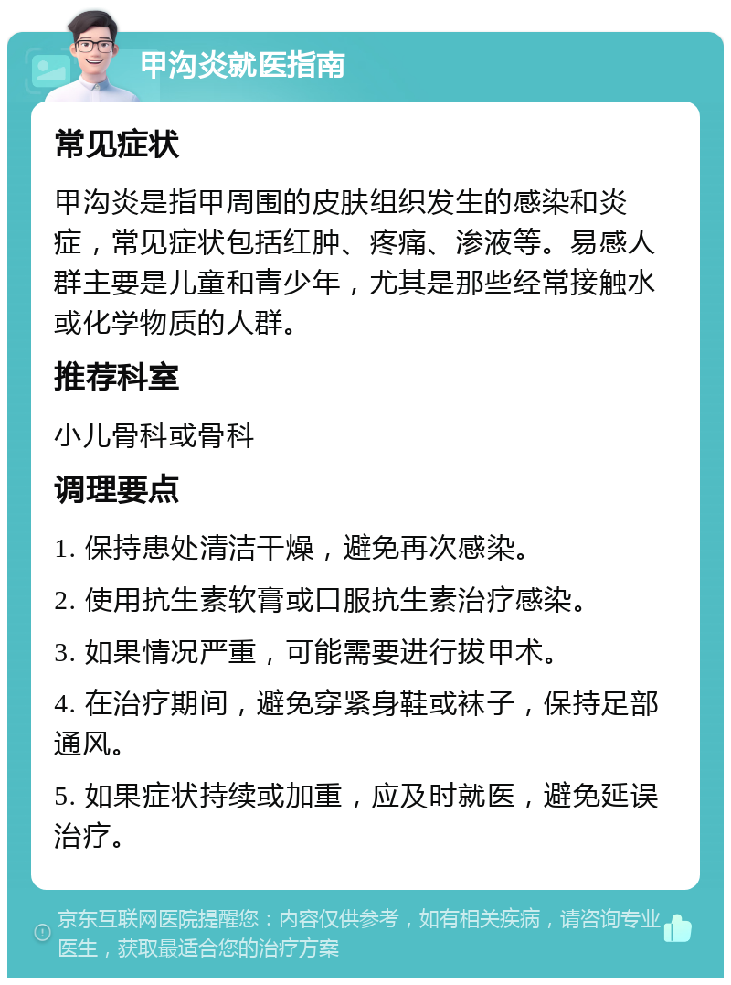 甲沟炎就医指南 常见症状 甲沟炎是指甲周围的皮肤组织发生的感染和炎症，常见症状包括红肿、疼痛、渗液等。易感人群主要是儿童和青少年，尤其是那些经常接触水或化学物质的人群。 推荐科室 小儿骨科或骨科 调理要点 1. 保持患处清洁干燥，避免再次感染。 2. 使用抗生素软膏或口服抗生素治疗感染。 3. 如果情况严重，可能需要进行拔甲术。 4. 在治疗期间，避免穿紧身鞋或袜子，保持足部通风。 5. 如果症状持续或加重，应及时就医，避免延误治疗。